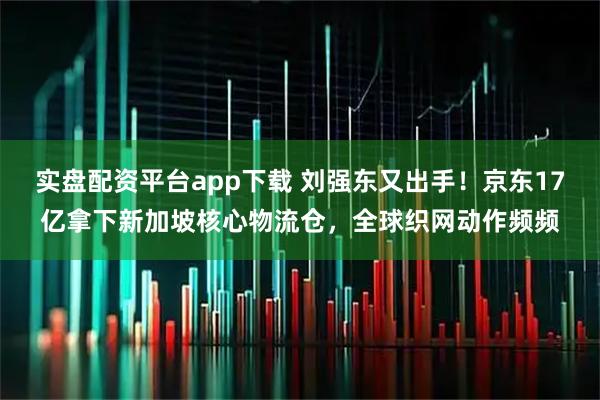 实盘配资平台app下载 刘强东又出手！京东17亿拿下新加坡核心物流仓，全球织网动作频频