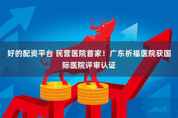 好的配资平台 民营医院首家！广东祈福医院获国际医院评审认证